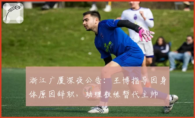 浙江广厦深夜公告:王博指导因身体原因辞职,助理教练暂代主帅