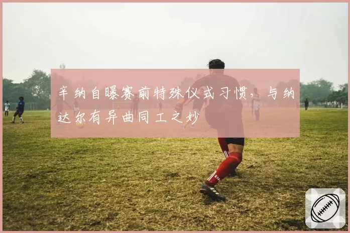 辛纳自曝赛前特殊仪式习惯,与纳达尔有异曲同工之妙