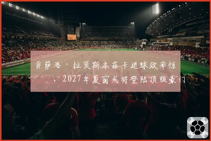 贡萨洛·拉莫斯本菲卡进球效率惊人，2027年夏窗或将登陆顶级豪门