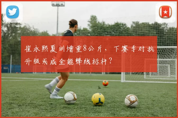 崔永熙夏训增重8公斤，下赛季对抗升级或成全能锋线标杆？