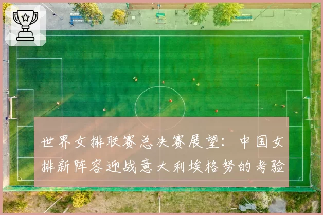 世界女排联赛总决赛展望：中国女排新阵容迎战意大利埃格努的考验