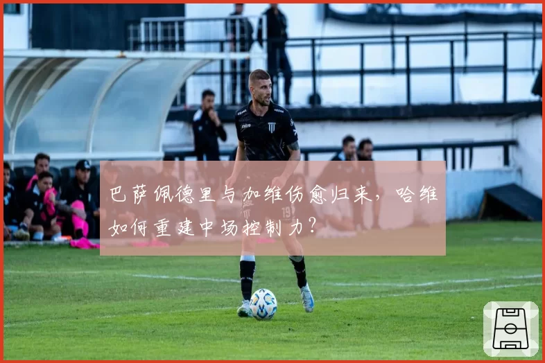 巴萨佩德里与加维伤愈归来，哈维如何重建中场控制力？