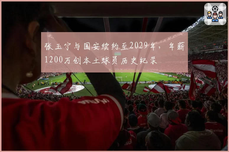张玉宁与国安续约至2029年,年薪1200万创本土球员历史纪录