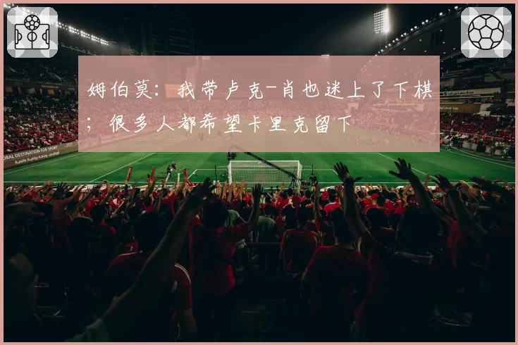 姆伯莫：我带卢克-肖也迷上了下棋；很多人都希望卡里克留下