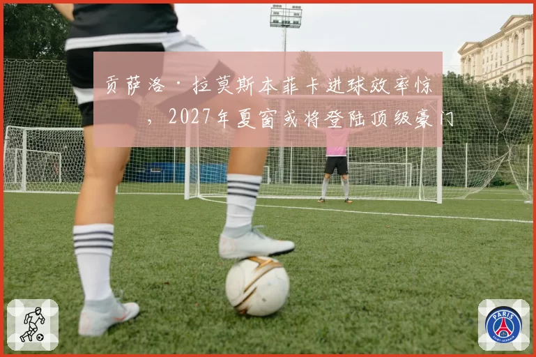 贡萨洛·拉莫斯本菲卡进球效率惊人，2027年夏窗或将登陆顶级豪门