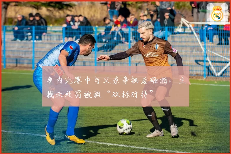 鲁内比赛中与父亲争执后砸拍，主裁未处罚被讽“双标对待”