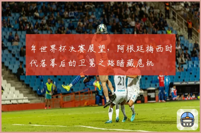 年世界杯决赛展望，阿根廷梅西时代落幕后的卫冕之路暗藏危机