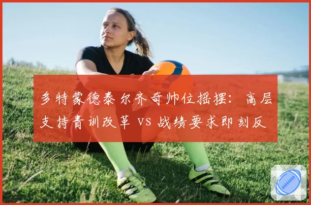 多特蒙德泰尔齐奇帅位摇摆：高层支持青训改革 vs 战绩要求即刻反弹