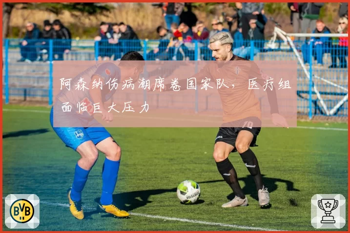 阿森纳伤病潮席卷国家队，医疗组面临巨大压力