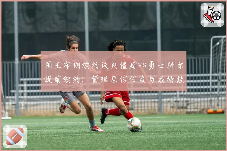 国王布朗续约谈判僵局vs勇士科尔提前续约：管理层信任度与成绩挂钩