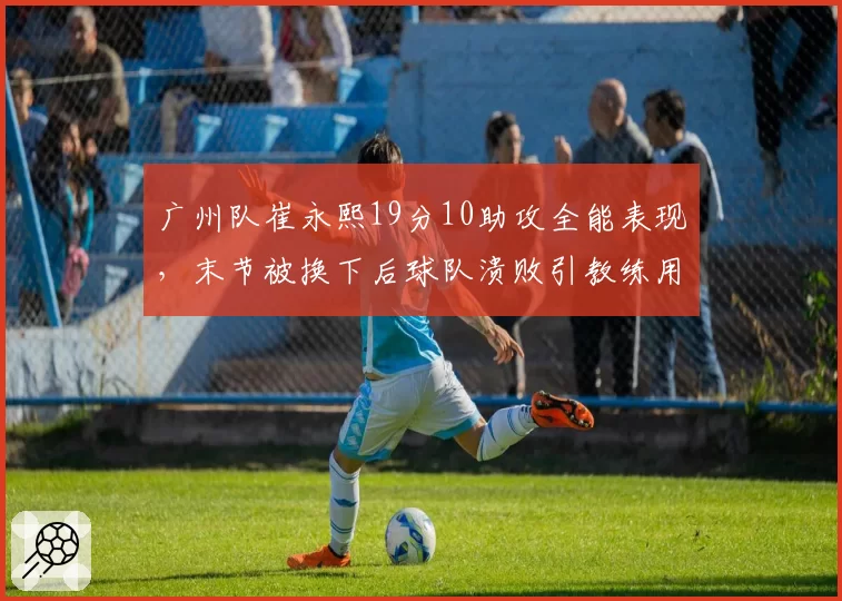 广州队崔永熙19分10助攻全能表现，末节被换下后球队溃败引教练用人之争