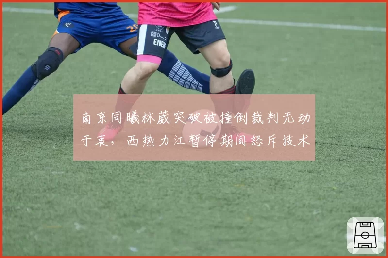 南京同曦林葳突破被撞倒裁判无动于衷，西热力江暂停期间怒斥技术台不作为