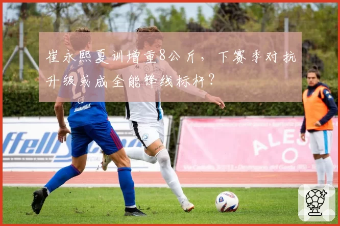 崔永熙夏训增重8公斤，下赛季对抗升级或成全能锋线标杆？