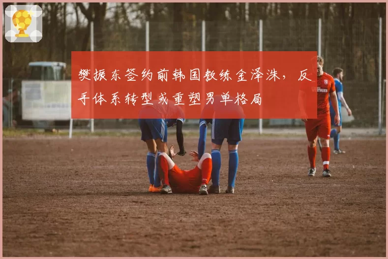 樊振东签约前韩国教练金泽洙，反手体系转型或重塑男单格局
