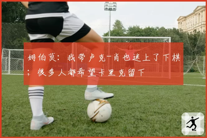 姆伯莫：我带卢克-肖也迷上了下棋；很多人都希望卡里克留下