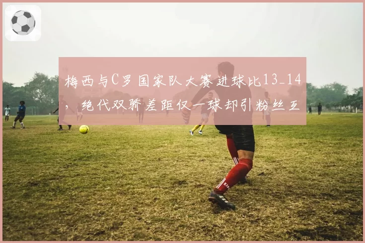 梅西与C罗国家队大赛进球比13_14，绝代双骄差距仅一球却引粉丝互撕