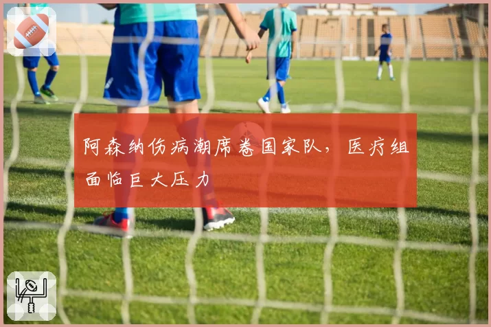 阿森纳伤病潮席卷国家队,医疗组面临巨大压力