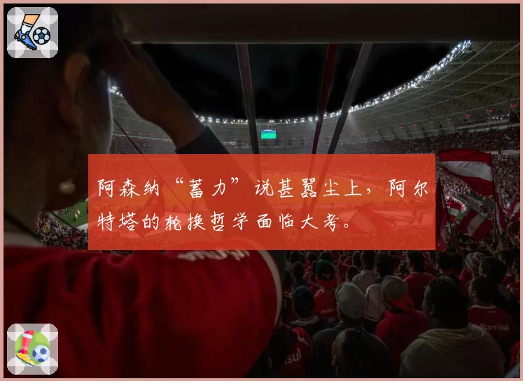 阿森纳“蓄力”说甚嚣尘上，阿尔特塔的轮换哲学面临大考。