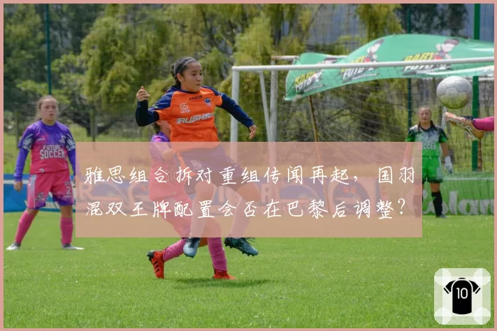 雅思组合拆对重组传闻再起,国羽混双王牌配置会否在巴黎后调整?