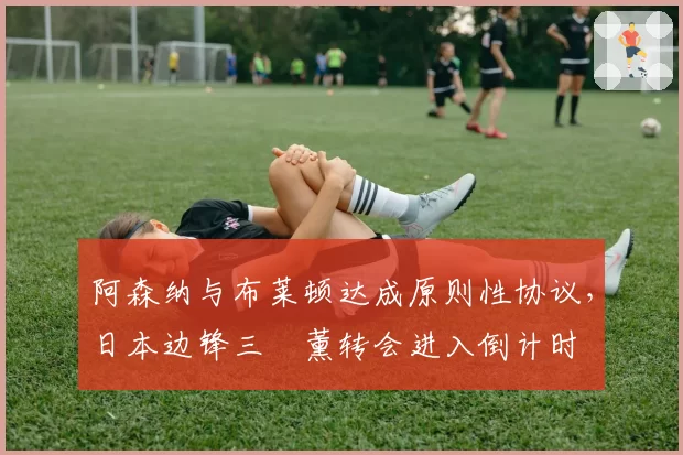 阿森纳与布莱顿达成原则性协议，日本边锋三笘薰转会进入倒计时