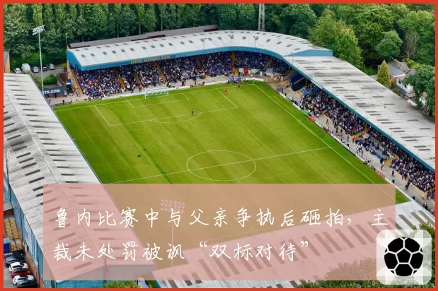 鲁内比赛中与父亲争执后砸拍，主裁未处罚被讽“双标对待”