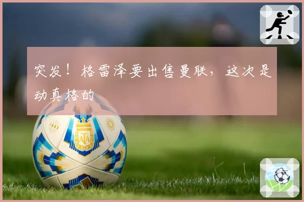 突发！格雷泽要出售曼联，这次是动真格的