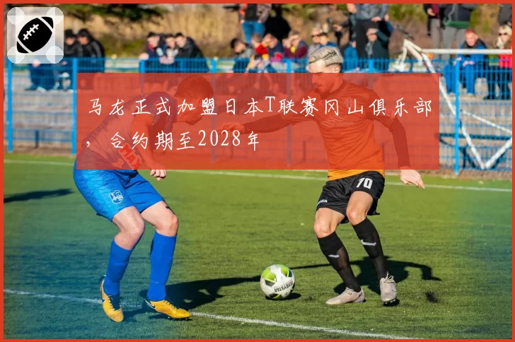 马龙正式加盟日本T联赛冈山俱乐部，合约期至2028年