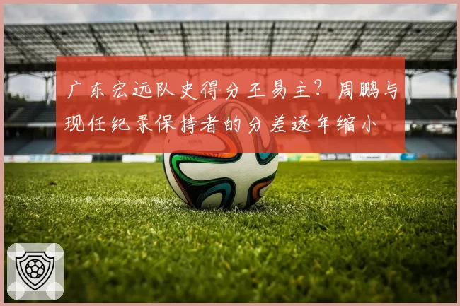 广东宏远队史得分王易主？周鹏与现任纪录保持者的分差逐年缩小