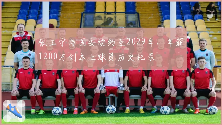 张玉宁与国安续约至2029年,年薪1200万创本土球员历史纪录