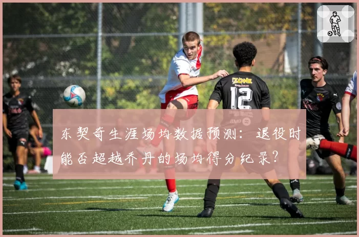 东契奇生涯场均数据预测:退役时能否超越乔丹的场均得分纪录?