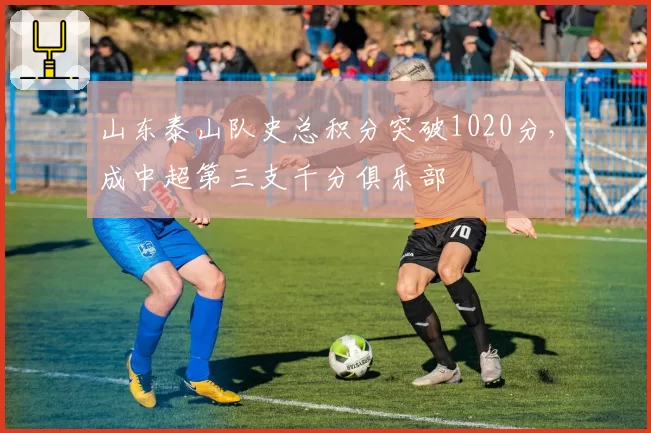 山东泰山队史总积分突破1020分，成中超第三支千分俱乐部