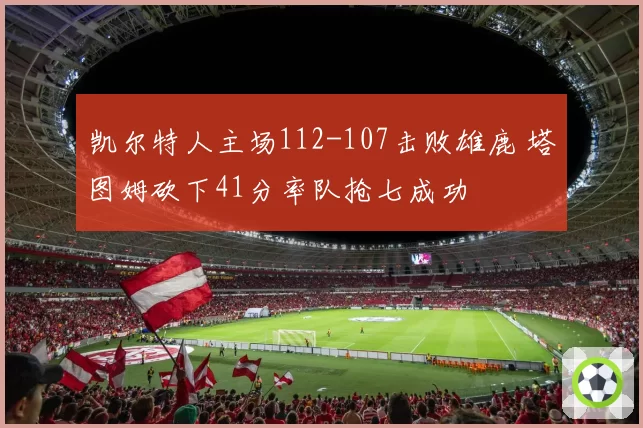 凯尔特人主场112-107击败雄鹿 塔图姆砍下41分率队抢七成功