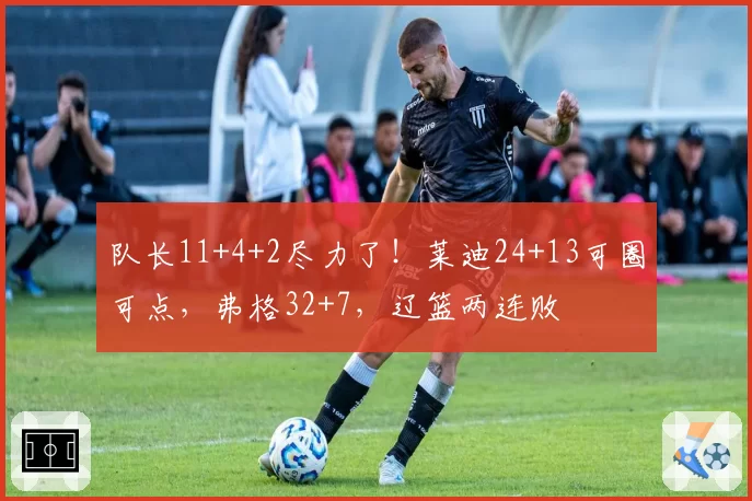 队长11+4+2尽力了！莱迪24+13可圈可点，弗格32+7，辽篮两连败