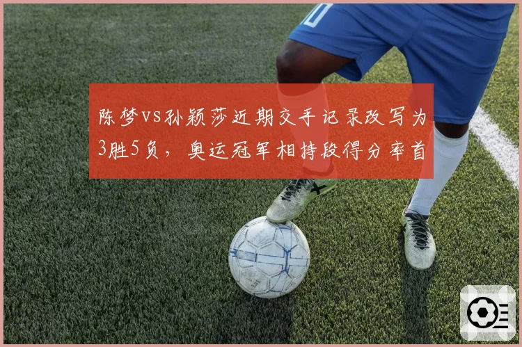 陈梦vs孙颖莎近期交手记录改写为3胜5负,奥运冠军相持段得分率首次低于对手