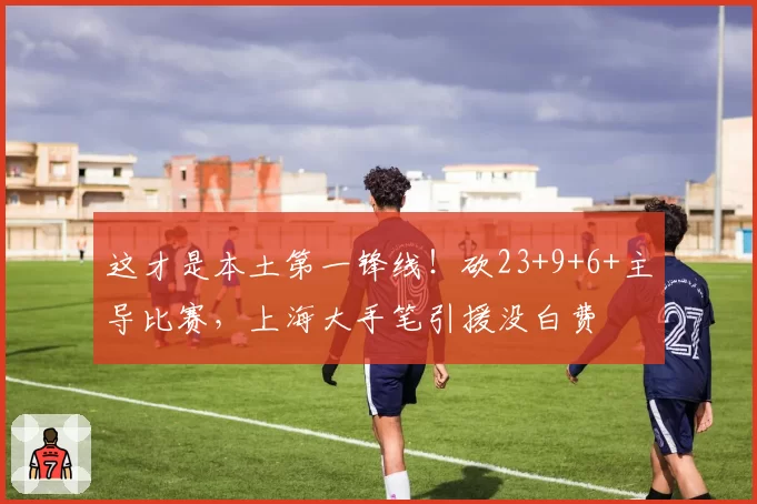 这才是本土第一锋线！砍23+9+6+主导比赛，上海大手笔引援没白费