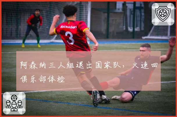 阿森纳三人组退出国家队，火速回俱乐部体检