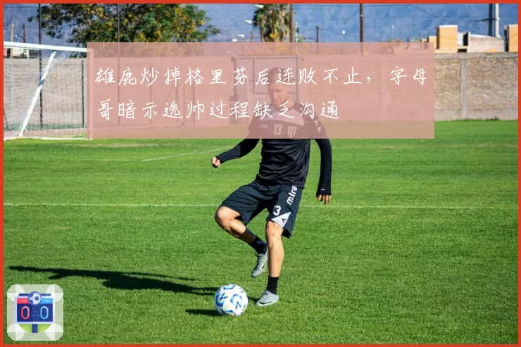 雄鹿炒掉格里芬后连败不止，字母哥暗示选帅过程缺乏沟通