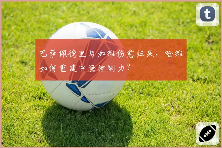 巴萨佩德里与加维伤愈归来，哈维如何重建中场控制力？