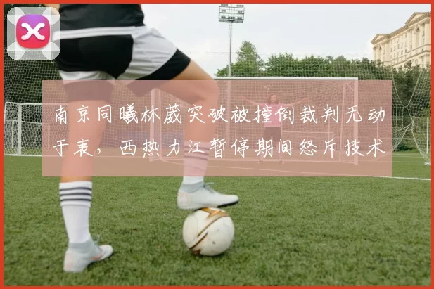 南京同曦林葳突破被撞倒裁判无动于衷，西热力江暂停期间怒斥技术台不作为