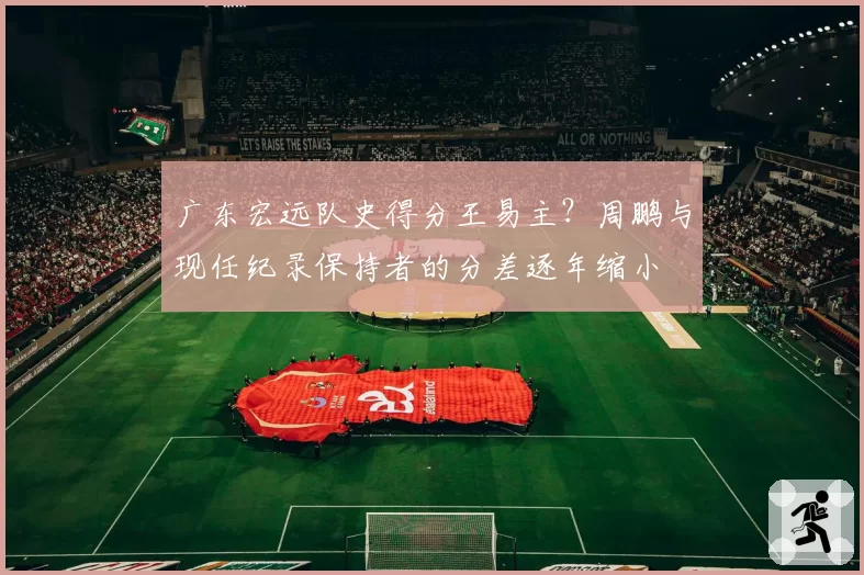 广东宏远队史得分王易主？周鹏与现任纪录保持者的分差逐年缩小