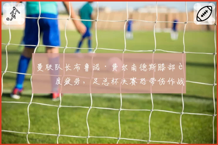 曼联队长布鲁诺·费尔南德斯膝部过度疲劳，足总杯决赛恐带伤作战