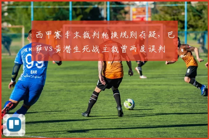 西甲赛季末裁判轮换规则存疑，巴萨vs黄潜生死战主裁曾两度误判