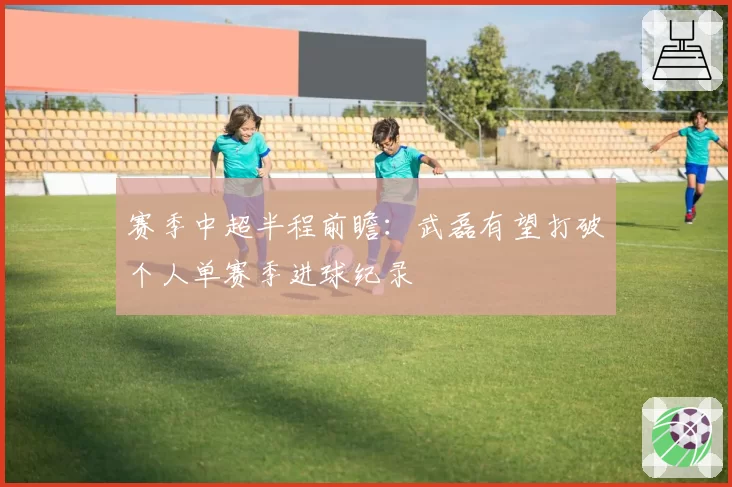 赛季中超半程前瞻：武磊有望打破个人单赛季进球纪录