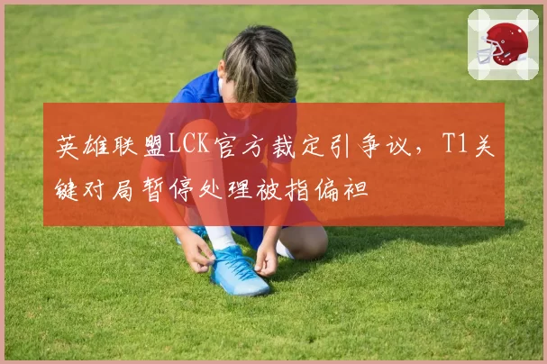 英雄联盟LCK官方裁定引争议，T1关键对局暂停处理被指偏袒