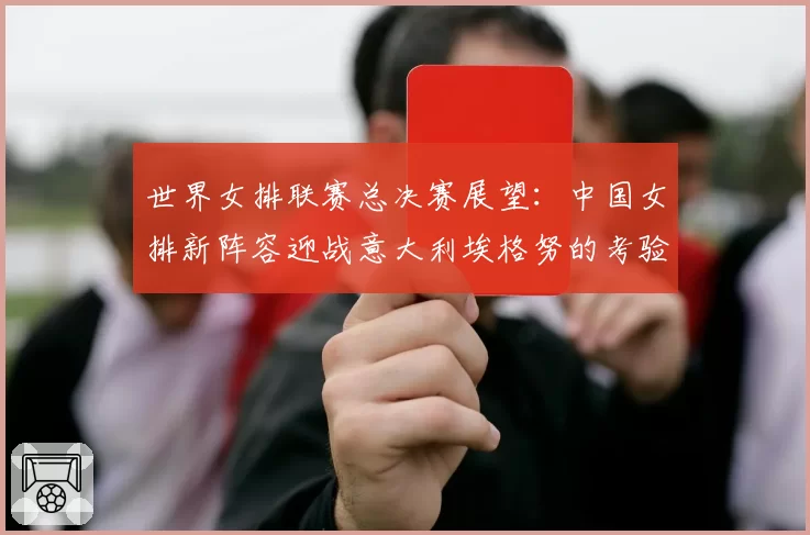 世界女排联赛总决赛展望：中国女排新阵容迎战意大利埃格努的考验
