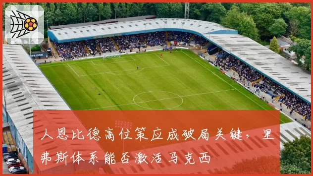 人恩比德高位策应成破局关键，里弗斯体系能否激活马克西