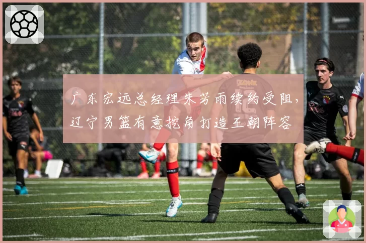 广东宏远总经理朱芳雨续约受阻，辽宁男篮有意挖角打造王朝阵容