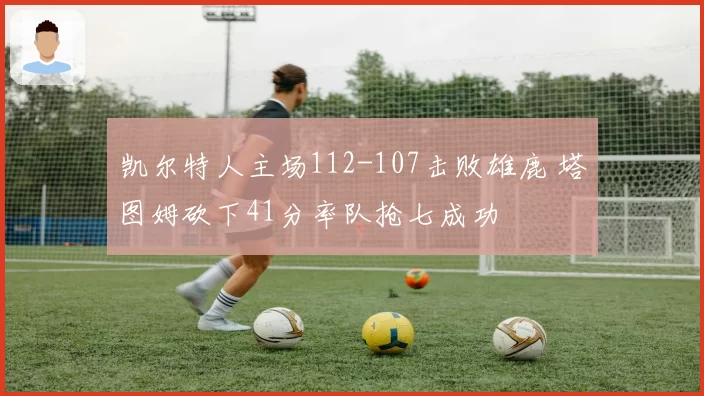 凯尔特人主场112-107击败雄鹿 塔图姆砍下41分率队抢七成功