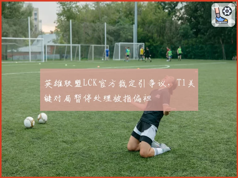 英雄联盟LCK官方裁定引争议，T1关键对局暂停处理被指偏袒