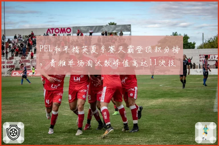 PEL和平精英夏季赛天霸登顶积分榜，青稚单场淘汰数峰值高达11次技惊四座